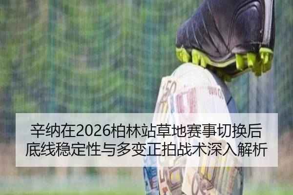 辛纳在2026柏林站草地赛事切换后底线稳定性与多变正拍战术深入解析